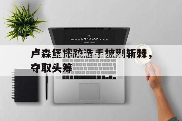 卢森堡摔跤选手披荆斩棘，夺取头筹