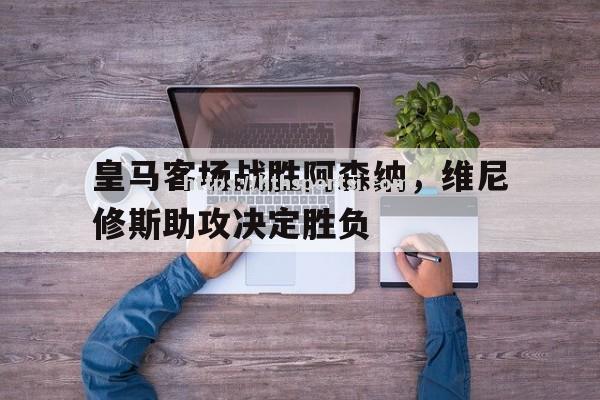 皇马客场战胜阿森纳，维尼修斯助攻决定胜负